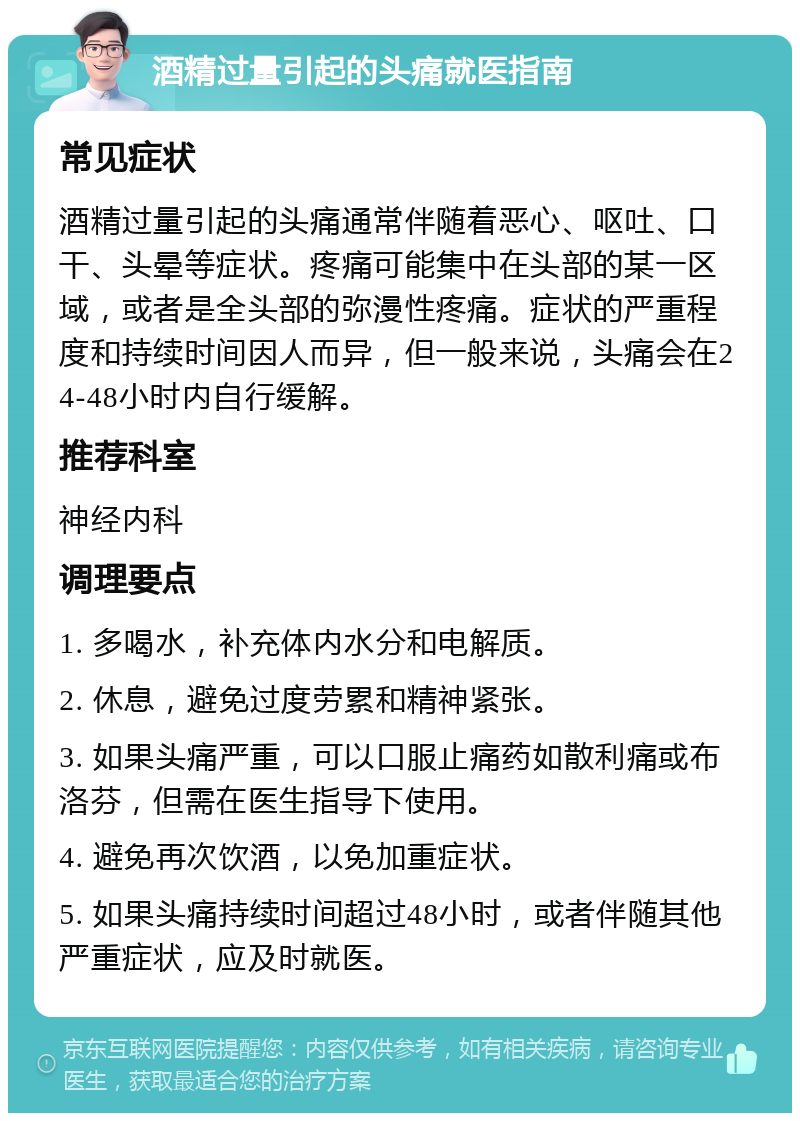 酒精过量引起的头痛就医指南 常见症状 酒精过量引起的头痛通常伴随着恶心、呕吐、口干、头晕等症状。疼痛可能集中在头部的某一区域，或者是全头部的弥漫性疼痛。症状的严重程度和持续时间因人而异，但一般来说，头痛会在24-48小时内自行缓解。 推荐科室 神经内科 调理要点 1. 多喝水，补充体内水分和电解质。 2. 休息，避免过度劳累和精神紧张。 3. 如果头痛严重，可以口服止痛药如散利痛或布洛芬，但需在医生指导下使用。 4. 避免再次饮酒，以免加重症状。 5. 如果头痛持续时间超过48小时，或者伴随其他严重症状，应及时就医。