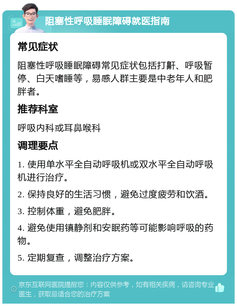 阻塞性呼吸睡眠障碍就医指南 常见症状 阻塞性呼吸睡眠障碍常见症状包括打鼾、呼吸暂停、白天嗜睡等，易感人群主要是中老年人和肥胖者。 推荐科室 呼吸内科或耳鼻喉科 调理要点 1. 使用单水平全自动呼吸机或双水平全自动呼吸机进行治疗。 2. 保持良好的生活习惯，避免过度疲劳和饮酒。 3. 控制体重，避免肥胖。 4. 避免使用镇静剂和安眠药等可能影响呼吸的药物。 5. 定期复查，调整治疗方案。