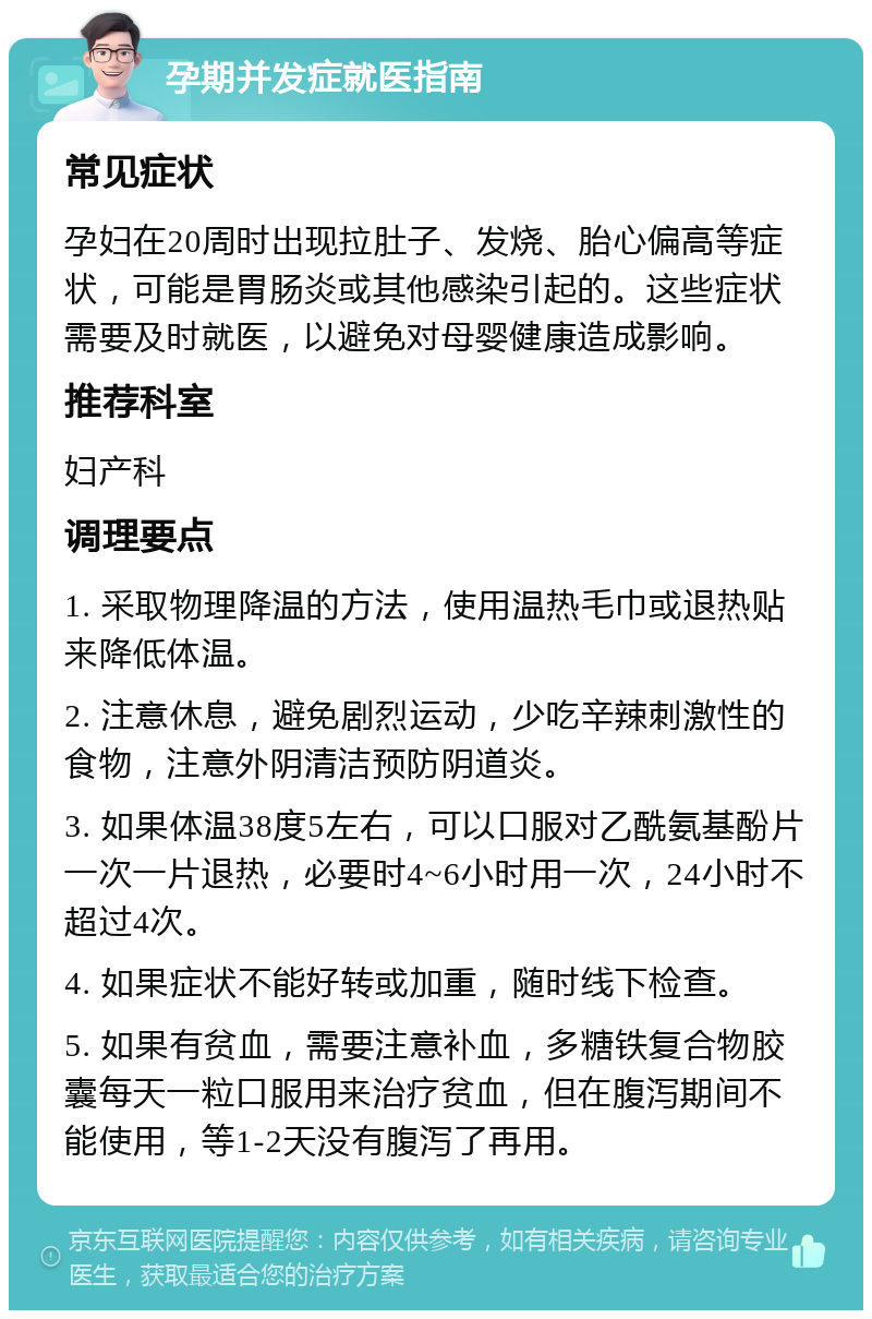 孕期并发症就医指南 常见症状 孕妇在20周时出现拉肚子、发烧、胎心偏高等症状，可能是胃肠炎或其他感染引起的。这些症状需要及时就医，以避免对母婴健康造成影响。 推荐科室 妇产科 调理要点 1. 采取物理降温的方法，使用温热毛巾或退热贴来降低体温。 2. 注意休息，避免剧烈运动，少吃辛辣刺激性的食物，注意外阴清洁预防阴道炎。 3. 如果体温38度5左右，可以口服对乙酰氨基酚片一次一片退热，必要时4~6小时用一次，24小时不超过4次。 4. 如果症状不能好转或加重，随时线下检查。 5. 如果有贫血，需要注意补血，多糖铁复合物胶囊每天一粒口服用来治疗贫血，但在腹泻期间不能使用，等1-2天没有腹泻了再用。