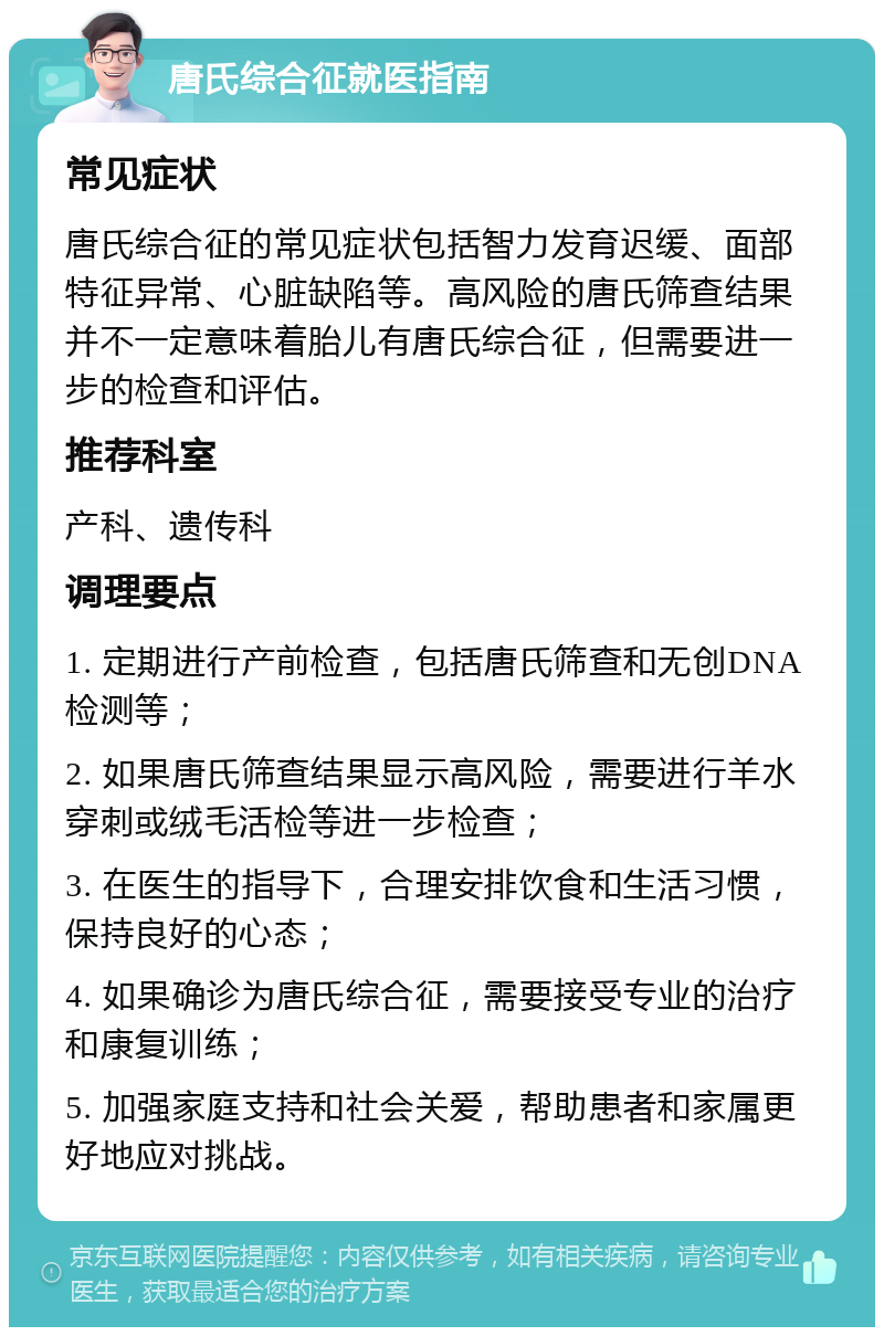 唐氏综合征就医指南 常见症状 唐氏综合征的常见症状包括智力发育迟缓、面部特征异常、心脏缺陷等。高风险的唐氏筛查结果并不一定意味着胎儿有唐氏综合征，但需要进一步的检查和评估。 推荐科室 产科、遗传科 调理要点 1. 定期进行产前检查，包括唐氏筛查和无创DNA检测等； 2. 如果唐氏筛查结果显示高风险，需要进行羊水穿刺或绒毛活检等进一步检查； 3. 在医生的指导下，合理安排饮食和生活习惯，保持良好的心态； 4. 如果确诊为唐氏综合征，需要接受专业的治疗和康复训练； 5. 加强家庭支持和社会关爱，帮助患者和家属更好地应对挑战。