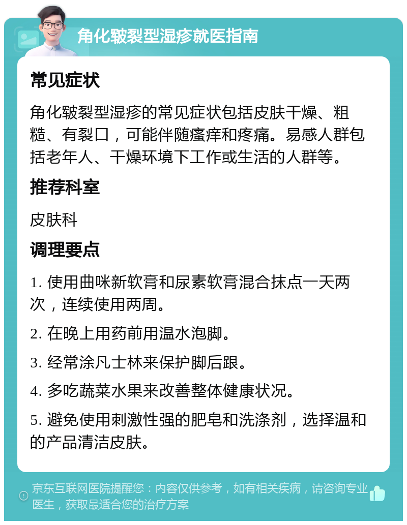 角化皲裂型湿疹就医指南 常见症状 角化皲裂型湿疹的常见症状包括皮肤干燥、粗糙、有裂口，可能伴随瘙痒和疼痛。易感人群包括老年人、干燥环境下工作或生活的人群等。 推荐科室 皮肤科 调理要点 1. 使用曲咪新软膏和尿素软膏混合抹点一天两次，连续使用两周。 2. 在晚上用药前用温水泡脚。 3. 经常涂凡士林来保护脚后跟。 4. 多吃蔬菜水果来改善整体健康状况。 5. 避免使用刺激性强的肥皂和洗涤剂，选择温和的产品清洁皮肤。