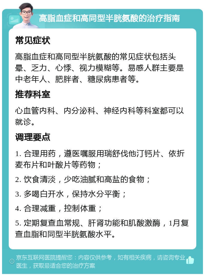 高脂血症和高同型半胱氨酸的治疗指南 常见症状 高脂血症和高同型半胱氨酸的常见症状包括头晕、乏力、心悸、视力模糊等。易感人群主要是中老年人、肥胖者、糖尿病患者等。 推荐科室 心血管内科、内分泌科、神经内科等科室都可以就诊。 调理要点 1. 合理用药，遵医嘱服用瑞舒伐他汀钙片、依折麦布片和叶酸片等药物； 2. 饮食清淡，少吃油腻和高盐的食物； 3. 多喝白开水，保持水分平衡； 4. 合理减重，控制体重； 5. 定期复查血常规、肝肾功能和肌酸激酶，1月复查血脂和同型半胱氨酸水平。