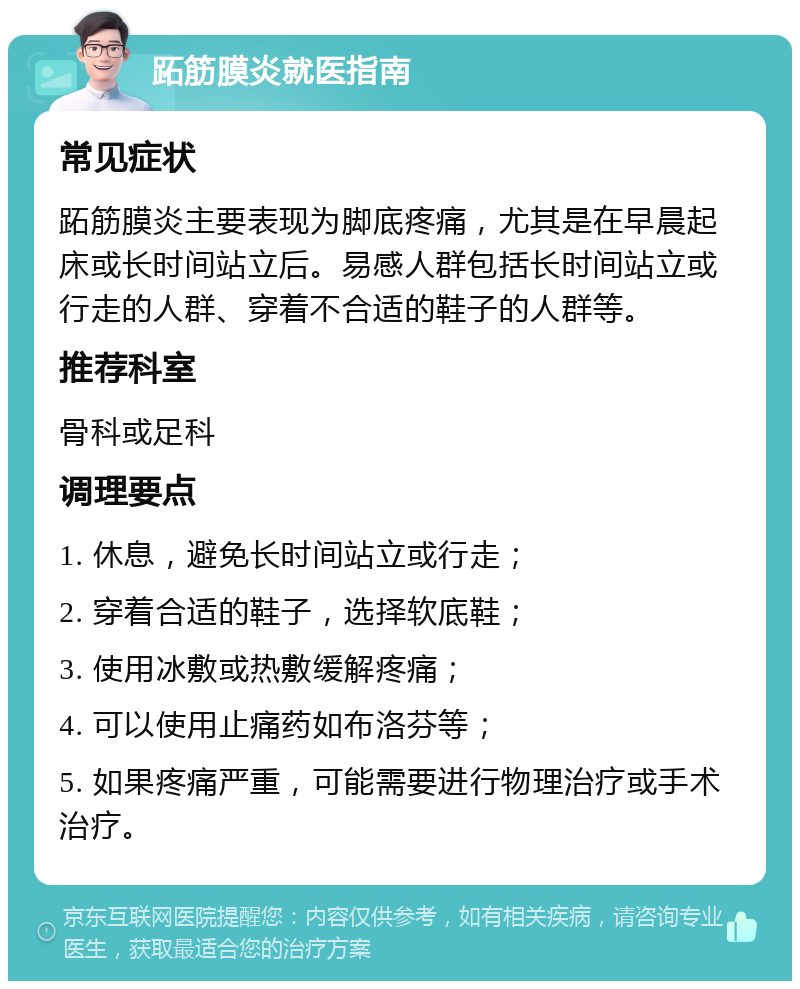 跖筋膜炎就医指南 常见症状 跖筋膜炎主要表现为脚底疼痛，尤其是在早晨起床或长时间站立后。易感人群包括长时间站立或行走的人群、穿着不合适的鞋子的人群等。 推荐科室 骨科或足科 调理要点 1. 休息，避免长时间站立或行走； 2. 穿着合适的鞋子，选择软底鞋； 3. 使用冰敷或热敷缓解疼痛； 4. 可以使用止痛药如布洛芬等； 5. 如果疼痛严重，可能需要进行物理治疗或手术治疗。