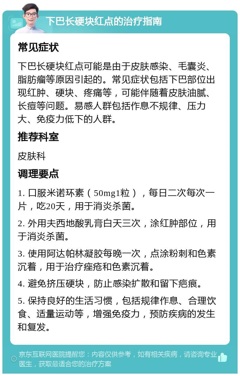 下巴长硬块红点的治疗指南 常见症状 下巴长硬块红点可能是由于皮肤感染、毛囊炎、脂肪瘤等原因引起的。常见症状包括下巴部位出现红肿、硬块、疼痛等，可能伴随着皮肤油腻、长痘等问题。易感人群包括作息不规律、压力大、免疫力低下的人群。 推荐科室 皮肤科 调理要点 1. 口服米诺环素（50mg1粒），每日二次每次一片，吃20天，用于消炎杀菌。 2. 外用夫西地酸乳膏白天三次，涂红肿部位，用于消炎杀菌。 3. 使用阿达帕林凝胶每晚一次，点涂粉刺和色素沉着，用于治疗痤疮和色素沉着。 4. 避免挤压硬块，防止感染扩散和留下疤痕。 5. 保持良好的生活习惯，包括规律作息、合理饮食、适量运动等，增强免疫力，预防疾病的发生和复发。