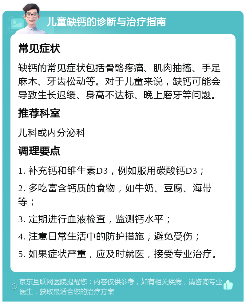 儿童缺钙的诊断与治疗指南 常见症状 缺钙的常见症状包括骨骼疼痛、肌肉抽搐、手足麻木、牙齿松动等。对于儿童来说，缺钙可能会导致生长迟缓、身高不达标、晚上磨牙等问题。 推荐科室 儿科或内分泌科 调理要点 1. 补充钙和维生素D3，例如服用碳酸钙D3； 2. 多吃富含钙质的食物，如牛奶、豆腐、海带等； 3. 定期进行血液检查，监测钙水平； 4. 注意日常生活中的防护措施，避免受伤； 5. 如果症状严重，应及时就医，接受专业治疗。