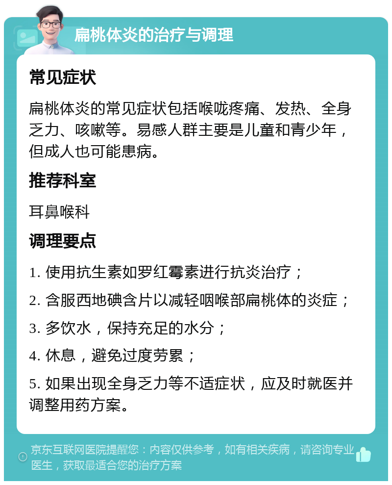 扁桃体炎的治疗与调理 常见症状 扁桃体炎的常见症状包括喉咙疼痛、发热、全身乏力、咳嗽等。易感人群主要是儿童和青少年，但成人也可能患病。 推荐科室 耳鼻喉科 调理要点 1. 使用抗生素如罗红霉素进行抗炎治疗； 2. 含服西地碘含片以减轻咽喉部扁桃体的炎症； 3. 多饮水，保持充足的水分； 4. 休息，避免过度劳累； 5. 如果出现全身乏力等不适症状，应及时就医并调整用药方案。