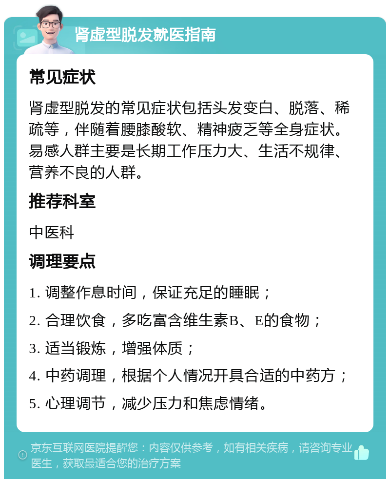 肾虚型脱发就医指南 常见症状 肾虚型脱发的常见症状包括头发变白、脱落、稀疏等，伴随着腰膝酸软、精神疲乏等全身症状。易感人群主要是长期工作压力大、生活不规律、营养不良的人群。 推荐科室 中医科 调理要点 1. 调整作息时间，保证充足的睡眠； 2. 合理饮食，多吃富含维生素B、E的食物； 3. 适当锻炼，增强体质； 4. 中药调理，根据个人情况开具合适的中药方； 5. 心理调节，减少压力和焦虑情绪。