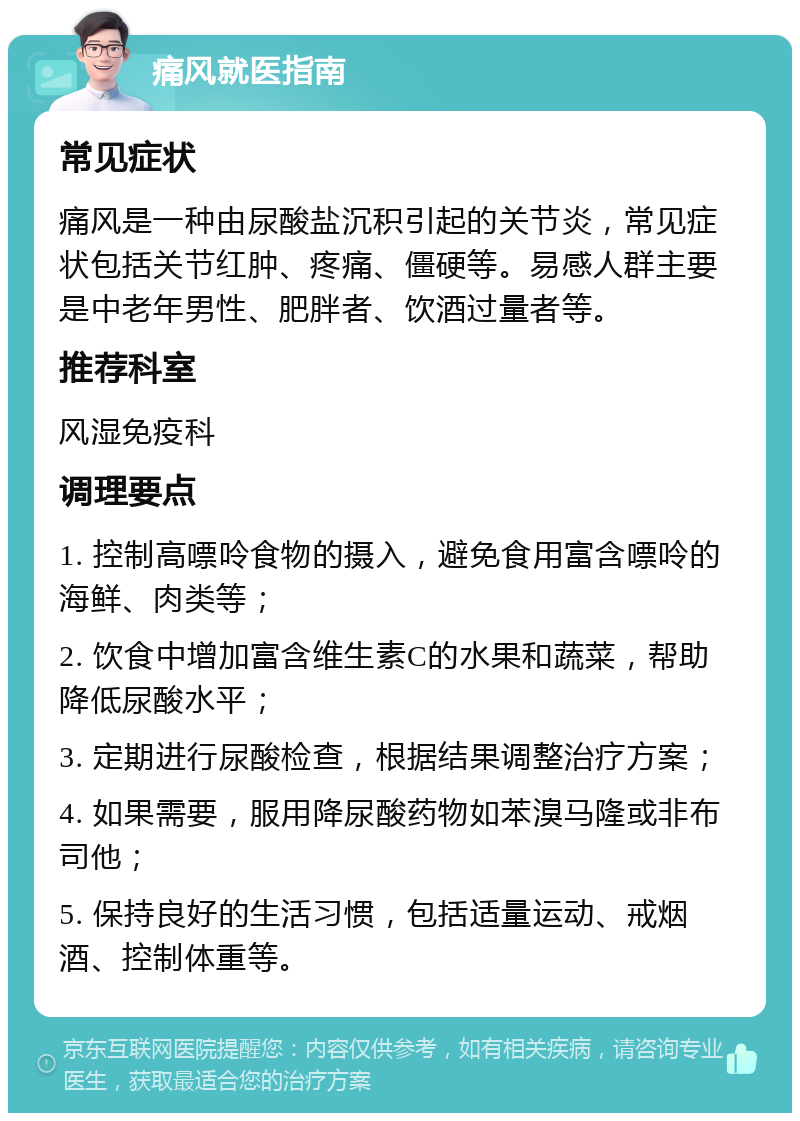 痛风就医指南 常见症状 痛风是一种由尿酸盐沉积引起的关节炎，常见症状包括关节红肿、疼痛、僵硬等。易感人群主要是中老年男性、肥胖者、饮酒过量者等。 推荐科室 风湿免疫科 调理要点 1. 控制高嘌呤食物的摄入，避免食用富含嘌呤的海鲜、肉类等； 2. 饮食中增加富含维生素C的水果和蔬菜，帮助降低尿酸水平； 3. 定期进行尿酸检查，根据结果调整治疗方案； 4. 如果需要，服用降尿酸药物如苯溴马隆或非布司他； 5. 保持良好的生活习惯，包括适量运动、戒烟酒、控制体重等。