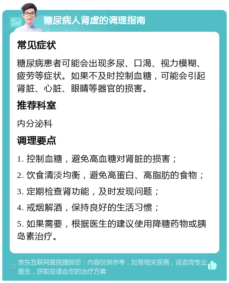 糖尿病人肾虚的调理指南 常见症状 糖尿病患者可能会出现多尿、口渴、视力模糊、疲劳等症状。如果不及时控制血糖，可能会引起肾脏、心脏、眼睛等器官的损害。 推荐科室 内分泌科 调理要点 1. 控制血糖，避免高血糖对肾脏的损害； 2. 饮食清淡均衡，避免高蛋白、高脂肪的食物； 3. 定期检查肾功能，及时发现问题； 4. 戒烟解酒，保持良好的生活习惯； 5. 如果需要，根据医生的建议使用降糖药物或胰岛素治疗。