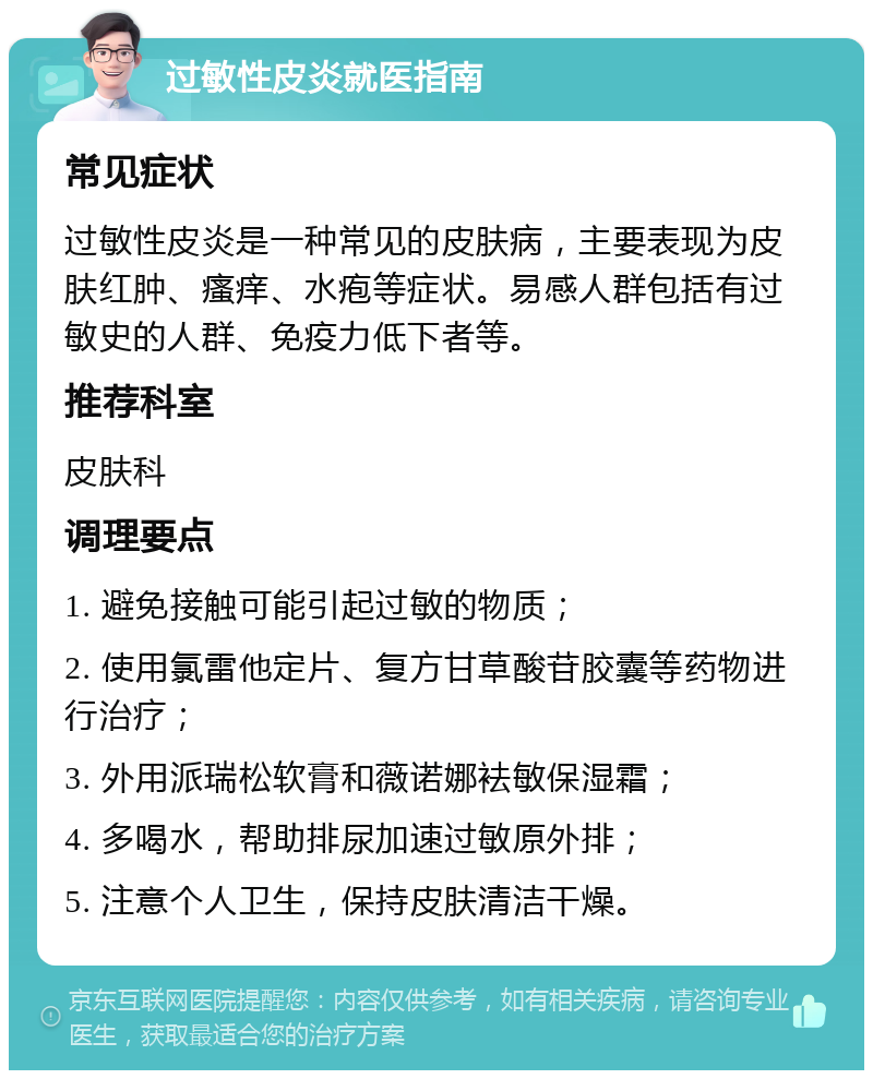 过敏性皮炎就医指南 常见症状 过敏性皮炎是一种常见的皮肤病，主要表现为皮肤红肿、瘙痒、水疱等症状。易感人群包括有过敏史的人群、免疫力低下者等。 推荐科室 皮肤科 调理要点 1. 避免接触可能引起过敏的物质； 2. 使用氯雷他定片、复方甘草酸苷胶囊等药物进行治疗； 3. 外用派瑞松软膏和薇诺娜袪敏保湿霜； 4. 多喝水，帮助排尿加速过敏原外排； 5. 注意个人卫生，保持皮肤清洁干燥。