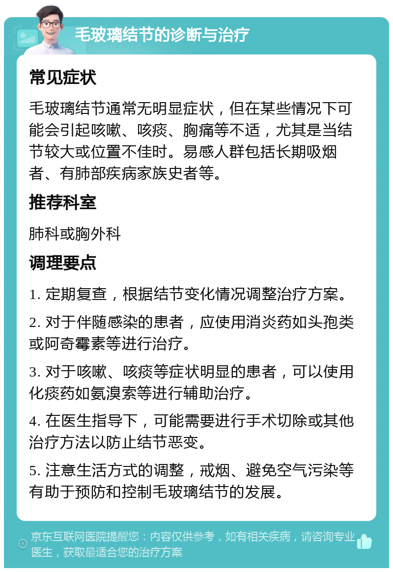 毛玻璃结节的诊断与治疗 常见症状 毛玻璃结节通常无明显症状，但在某些情况下可能会引起咳嗽、咳痰、胸痛等不适，尤其是当结节较大或位置不佳时。易感人群包括长期吸烟者、有肺部疾病家族史者等。 推荐科室 肺科或胸外科 调理要点 1. 定期复查，根据结节变化情况调整治疗方案。 2. 对于伴随感染的患者，应使用消炎药如头孢类或阿奇霉素等进行治疗。 3. 对于咳嗽、咳痰等症状明显的患者，可以使用化痰药如氨溴索等进行辅助治疗。 4. 在医生指导下，可能需要进行手术切除或其他治疗方法以防止结节恶变。 5. 注意生活方式的调整，戒烟、避免空气污染等有助于预防和控制毛玻璃结节的发展。