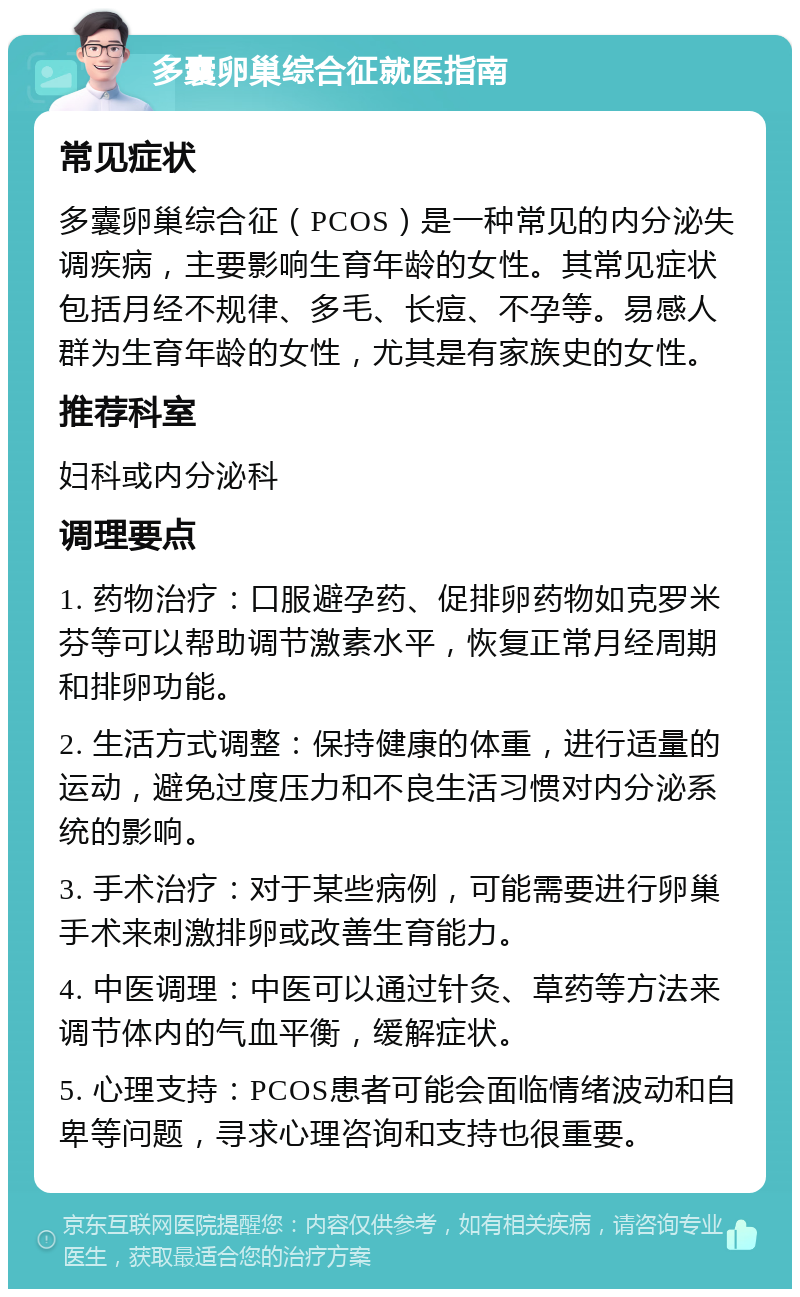 多囊卵巢综合征就医指南 常见症状 多囊卵巢综合征（PCOS）是一种常见的内分泌失调疾病，主要影响生育年龄的女性。其常见症状包括月经不规律、多毛、长痘、不孕等。易感人群为生育年龄的女性，尤其是有家族史的女性。 推荐科室 妇科或内分泌科 调理要点 1. 药物治疗：口服避孕药、促排卵药物如克罗米芬等可以帮助调节激素水平，恢复正常月经周期和排卵功能。 2. 生活方式调整：保持健康的体重，进行适量的运动，避免过度压力和不良生活习惯对内分泌系统的影响。 3. 手术治疗：对于某些病例，可能需要进行卵巢手术来刺激排卵或改善生育能力。 4. 中医调理：中医可以通过针灸、草药等方法来调节体内的气血平衡，缓解症状。 5. 心理支持：PCOS患者可能会面临情绪波动和自卑等问题，寻求心理咨询和支持也很重要。