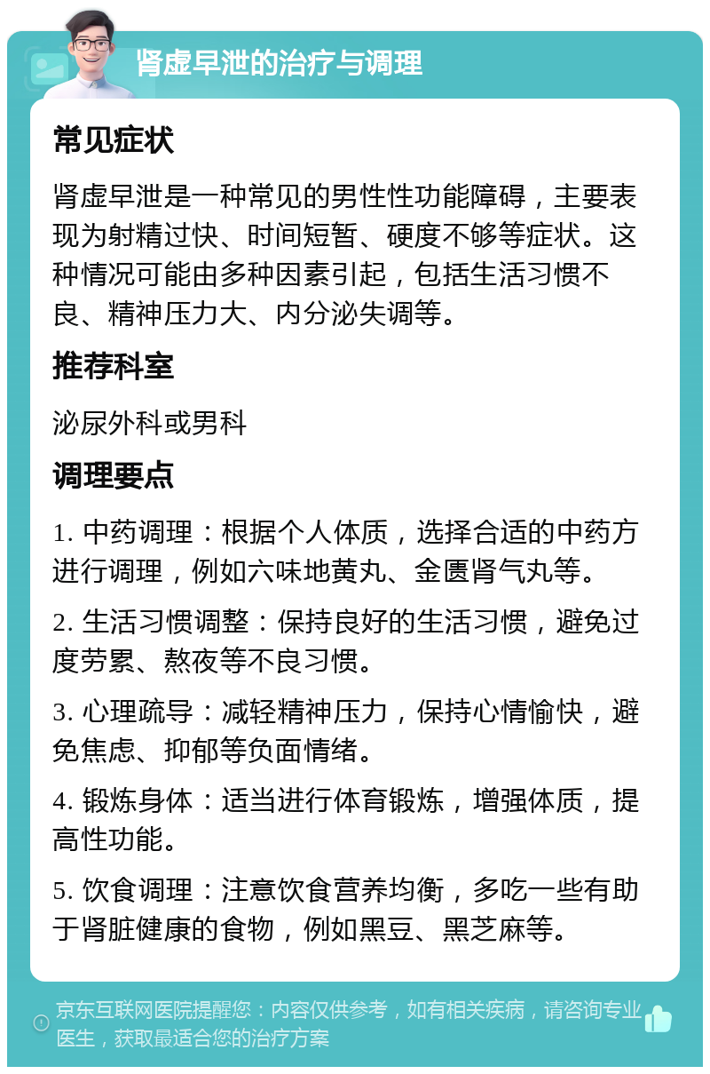 肾虚早泄的治疗与调理 常见症状 肾虚早泄是一种常见的男性性功能障碍，主要表现为射精过快、时间短暂、硬度不够等症状。这种情况可能由多种因素引起，包括生活习惯不良、精神压力大、内分泌失调等。 推荐科室 泌尿外科或男科 调理要点 1. 中药调理：根据个人体质，选择合适的中药方进行调理，例如六味地黄丸、金匮肾气丸等。 2. 生活习惯调整：保持良好的生活习惯，避免过度劳累、熬夜等不良习惯。 3. 心理疏导：减轻精神压力，保持心情愉快，避免焦虑、抑郁等负面情绪。 4. 锻炼身体：适当进行体育锻炼，增强体质，提高性功能。 5. 饮食调理：注意饮食营养均衡，多吃一些有助于肾脏健康的食物，例如黑豆、黑芝麻等。