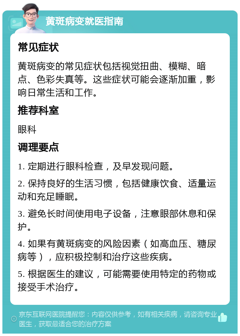 黄斑病变就医指南 常见症状 黄斑病变的常见症状包括视觉扭曲、模糊、暗点、色彩失真等。这些症状可能会逐渐加重，影响日常生活和工作。 推荐科室 眼科 调理要点 1. 定期进行眼科检查，及早发现问题。 2. 保持良好的生活习惯，包括健康饮食、适量运动和充足睡眠。 3. 避免长时间使用电子设备，注意眼部休息和保护。 4. 如果有黄斑病变的风险因素（如高血压、糖尿病等），应积极控制和治疗这些疾病。 5. 根据医生的建议，可能需要使用特定的药物或接受手术治疗。