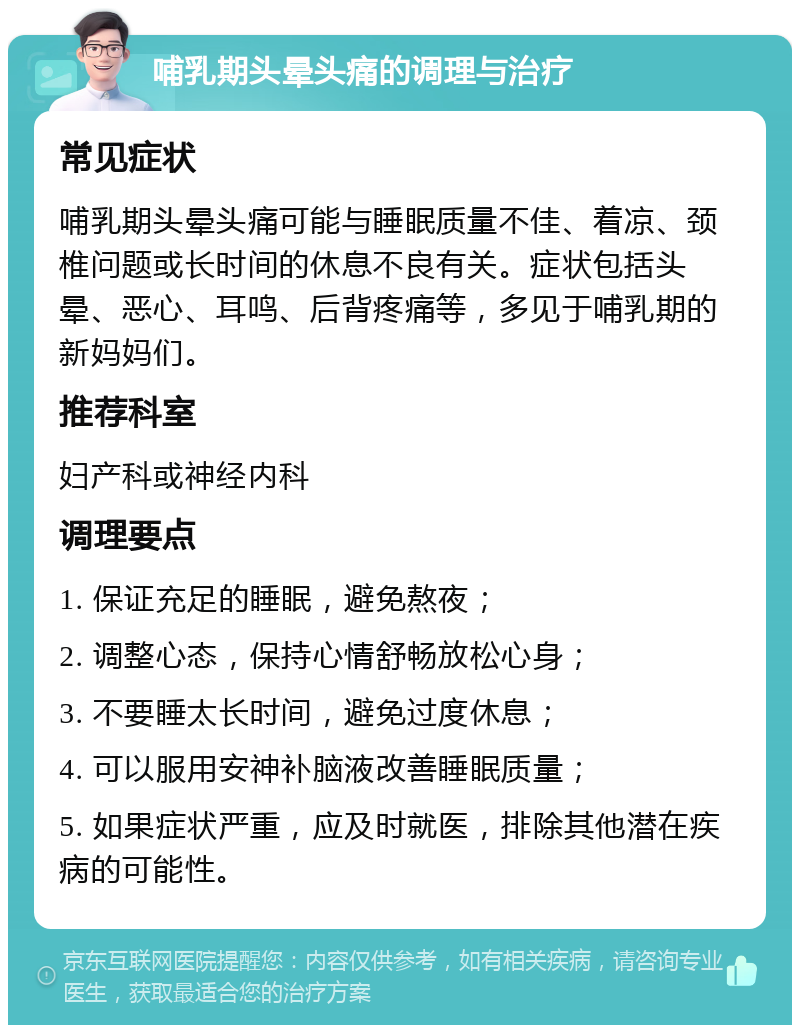 哺乳期头晕头痛的调理与治疗 常见症状 哺乳期头晕头痛可能与睡眠质量不佳、着凉、颈椎问题或长时间的休息不良有关。症状包括头晕、恶心、耳鸣、后背疼痛等，多见于哺乳期的新妈妈们。 推荐科室 妇产科或神经内科 调理要点 1. 保证充足的睡眠，避免熬夜； 2. 调整心态，保持心情舒畅放松心身； 3. 不要睡太长时间，避免过度休息； 4. 可以服用安神补脑液改善睡眠质量； 5. 如果症状严重，应及时就医，排除其他潜在疾病的可能性。