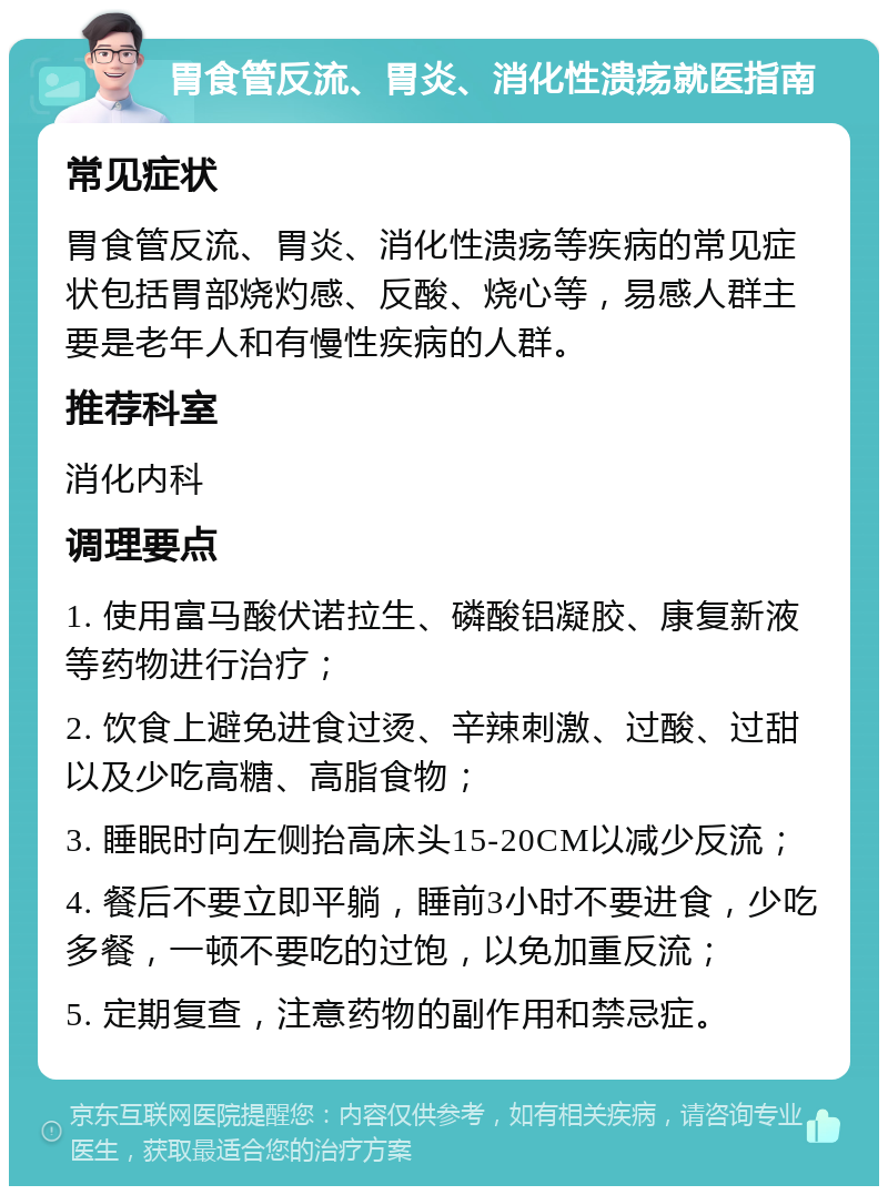 胃食管反流、胃炎、消化性溃疡就医指南 常见症状 胃食管反流、胃炎、消化性溃疡等疾病的常见症状包括胃部烧灼感、反酸、烧心等，易感人群主要是老年人和有慢性疾病的人群。 推荐科室 消化内科 调理要点 1. 使用富马酸伏诺拉生、磷酸铝凝胶、康复新液等药物进行治疗； 2. 饮食上避免进食过烫、辛辣刺激、过酸、过甜以及少吃高糖、高脂食物； 3. 睡眠时向左侧抬高床头15-20CM以减少反流； 4. 餐后不要立即平躺，睡前3小时不要进食，少吃多餐，一顿不要吃的过饱，以免加重反流； 5. 定期复查，注意药物的副作用和禁忌症。