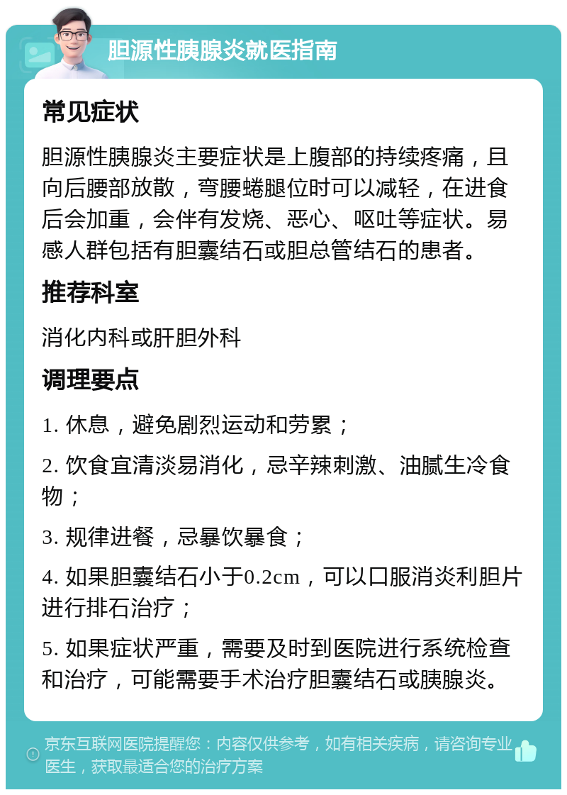 胆源性胰腺炎就医指南 常见症状 胆源性胰腺炎主要症状是上腹部的持续疼痛，且向后腰部放散，弯腰蜷腿位时可以减轻，在进食后会加重，会伴有发烧、恶心、呕吐等症状。易感人群包括有胆囊结石或胆总管结石的患者。 推荐科室 消化内科或肝胆外科 调理要点 1. 休息，避免剧烈运动和劳累； 2. 饮食宜清淡易消化，忌辛辣刺激、油腻生冷食物； 3. 规律进餐，忌暴饮暴食； 4. 如果胆囊结石小于0.2cm，可以口服消炎利胆片进行排石治疗； 5. 如果症状严重，需要及时到医院进行系统检查和治疗，可能需要手术治疗胆囊结石或胰腺炎。