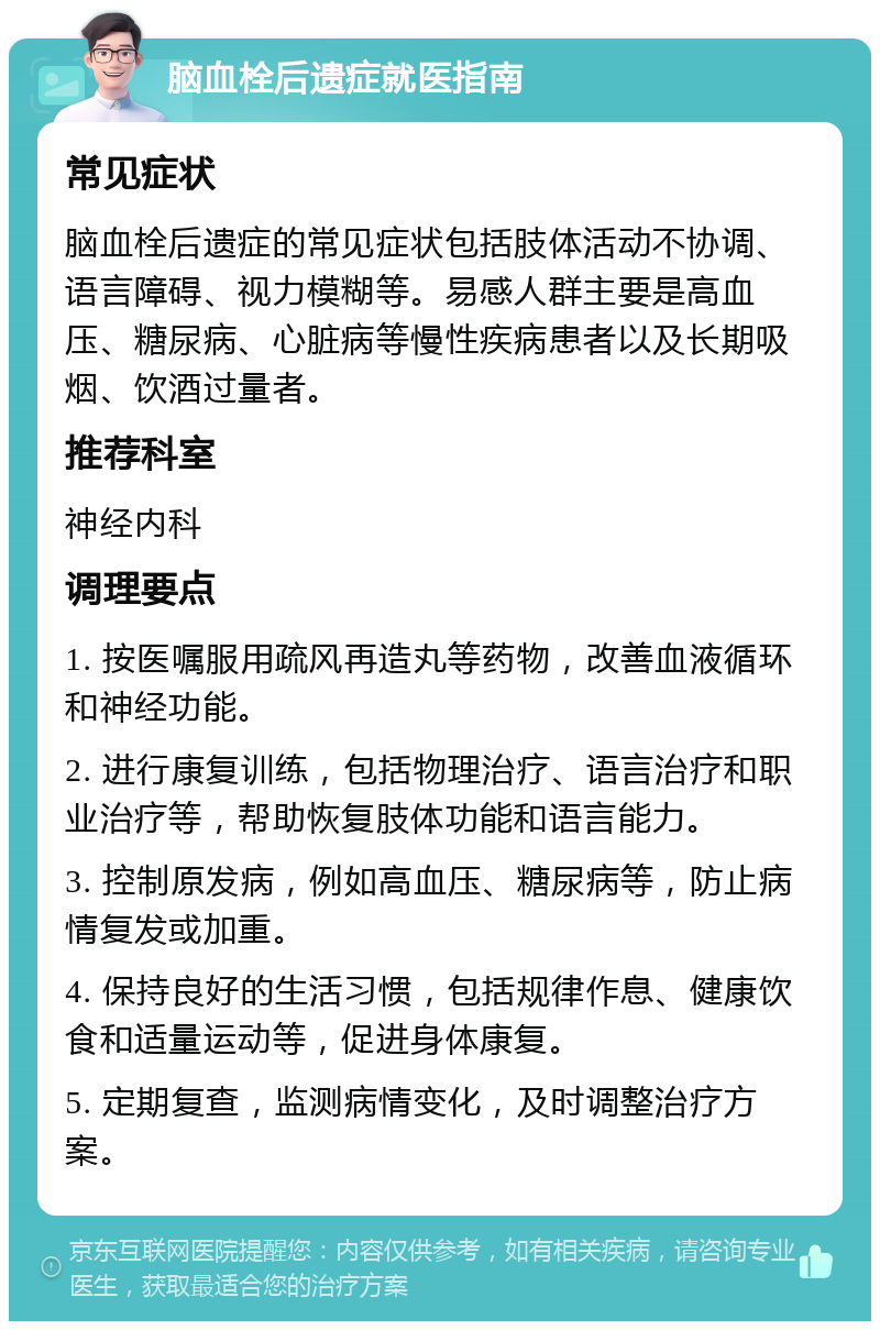 脑血栓后遗症就医指南 常见症状 脑血栓后遗症的常见症状包括肢体活动不协调、语言障碍、视力模糊等。易感人群主要是高血压、糖尿病、心脏病等慢性疾病患者以及长期吸烟、饮酒过量者。 推荐科室 神经内科 调理要点 1. 按医嘱服用疏风再造丸等药物，改善血液循环和神经功能。 2. 进行康复训练，包括物理治疗、语言治疗和职业治疗等，帮助恢复肢体功能和语言能力。 3. 控制原发病，例如高血压、糖尿病等，防止病情复发或加重。 4. 保持良好的生活习惯，包括规律作息、健康饮食和适量运动等，促进身体康复。 5. 定期复查，监测病情变化，及时调整治疗方案。