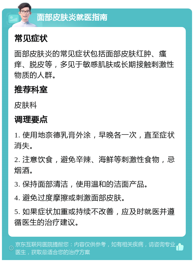 面部皮肤炎就医指南 常见症状 面部皮肤炎的常见症状包括面部皮肤红肿、瘙痒、脱皮等，多见于敏感肌肤或长期接触刺激性物质的人群。 推荐科室 皮肤科 调理要点 1. 使用地奈德乳膏外涂，早晚各一次，直至症状消失。 2. 注意饮食，避免辛辣、海鲜等刺激性食物，忌烟酒。 3. 保持面部清洁，使用温和的洁面产品。 4. 避免过度摩擦或刺激面部皮肤。 5. 如果症状加重或持续不改善，应及时就医并遵循医生的治疗建议。