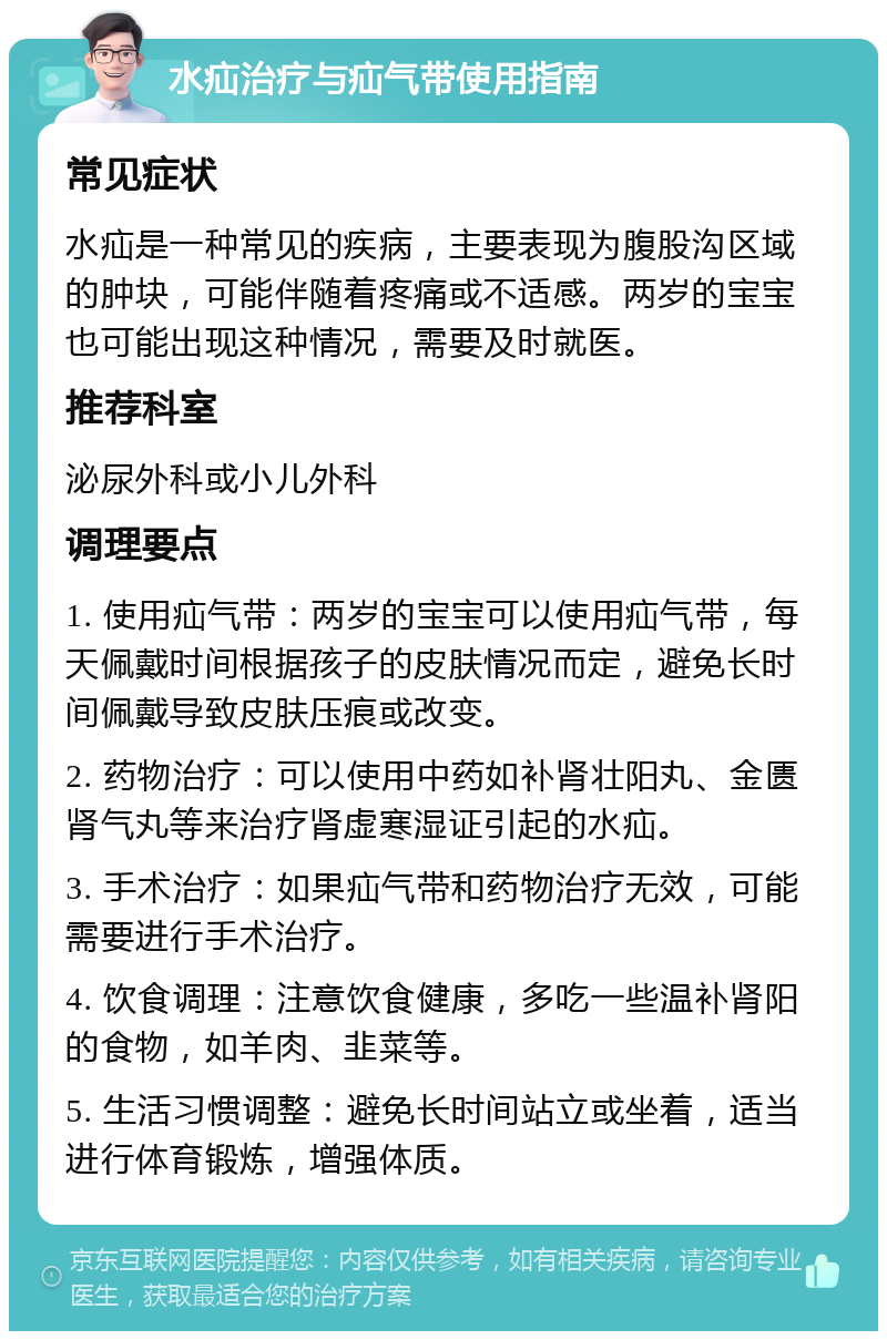 水疝治疗与疝气带使用指南 常见症状 水疝是一种常见的疾病，主要表现为腹股沟区域的肿块，可能伴随着疼痛或不适感。两岁的宝宝也可能出现这种情况，需要及时就医。 推荐科室 泌尿外科或小儿外科 调理要点 1. 使用疝气带：两岁的宝宝可以使用疝气带，每天佩戴时间根据孩子的皮肤情况而定，避免长时间佩戴导致皮肤压痕或改变。 2. 药物治疗：可以使用中药如补肾壮阳丸、金匮肾气丸等来治疗肾虚寒湿证引起的水疝。 3. 手术治疗：如果疝气带和药物治疗无效，可能需要进行手术治疗。 4. 饮食调理：注意饮食健康，多吃一些温补肾阳的食物，如羊肉、韭菜等。 5. 生活习惯调整：避免长时间站立或坐着，适当进行体育锻炼，增强体质。