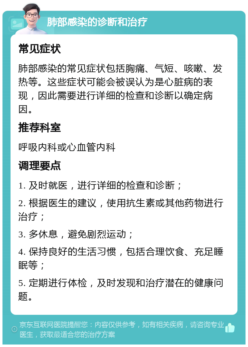 肺部感染的诊断和治疗 常见症状 肺部感染的常见症状包括胸痛、气短、咳嗽、发热等。这些症状可能会被误认为是心脏病的表现，因此需要进行详细的检查和诊断以确定病因。 推荐科室 呼吸内科或心血管内科 调理要点 1. 及时就医，进行详细的检查和诊断； 2. 根据医生的建议，使用抗生素或其他药物进行治疗； 3. 多休息，避免剧烈运动； 4. 保持良好的生活习惯，包括合理饮食、充足睡眠等； 5. 定期进行体检，及时发现和治疗潜在的健康问题。