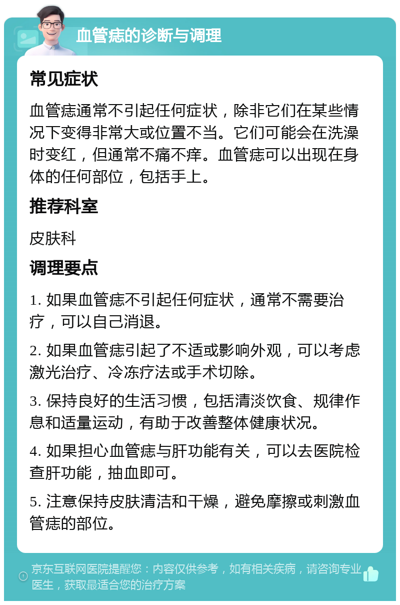 血管痣的诊断与调理 常见症状 血管痣通常不引起任何症状，除非它们在某些情况下变得非常大或位置不当。它们可能会在洗澡时变红，但通常不痛不痒。血管痣可以出现在身体的任何部位，包括手上。 推荐科室 皮肤科 调理要点 1. 如果血管痣不引起任何症状，通常不需要治疗，可以自己消退。 2. 如果血管痣引起了不适或影响外观，可以考虑激光治疗、冷冻疗法或手术切除。 3. 保持良好的生活习惯，包括清淡饮食、规律作息和适量运动，有助于改善整体健康状况。 4. 如果担心血管痣与肝功能有关，可以去医院检查肝功能，抽血即可。 5. 注意保持皮肤清洁和干燥，避免摩擦或刺激血管痣的部位。