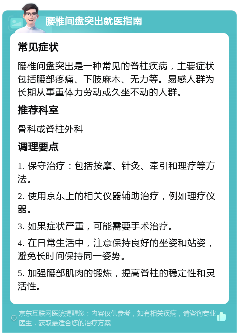 腰椎间盘突出就医指南 常见症状 腰椎间盘突出是一种常见的脊柱疾病，主要症状包括腰部疼痛、下肢麻木、无力等。易感人群为长期从事重体力劳动或久坐不动的人群。 推荐科室 骨科或脊柱外科 调理要点 1. 保守治疗：包括按摩、针灸、牵引和理疗等方法。 2. 使用京东上的相关仪器辅助治疗，例如理疗仪器。 3. 如果症状严重，可能需要手术治疗。 4. 在日常生活中，注意保持良好的坐姿和站姿，避免长时间保持同一姿势。 5. 加强腰部肌肉的锻炼，提高脊柱的稳定性和灵活性。