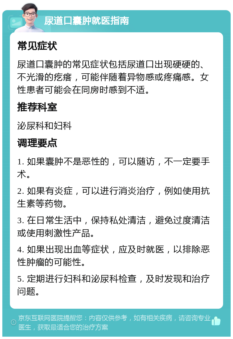 尿道口囊肿就医指南 常见症状 尿道口囊肿的常见症状包括尿道口出现硬硬的、不光滑的疙瘩，可能伴随着异物感或疼痛感。女性患者可能会在同房时感到不适。 推荐科室 泌尿科和妇科 调理要点 1. 如果囊肿不是恶性的，可以随访，不一定要手术。 2. 如果有炎症，可以进行消炎治疗，例如使用抗生素等药物。 3. 在日常生活中，保持私处清洁，避免过度清洁或使用刺激性产品。 4. 如果出现出血等症状，应及时就医，以排除恶性肿瘤的可能性。 5. 定期进行妇科和泌尿科检查，及时发现和治疗问题。