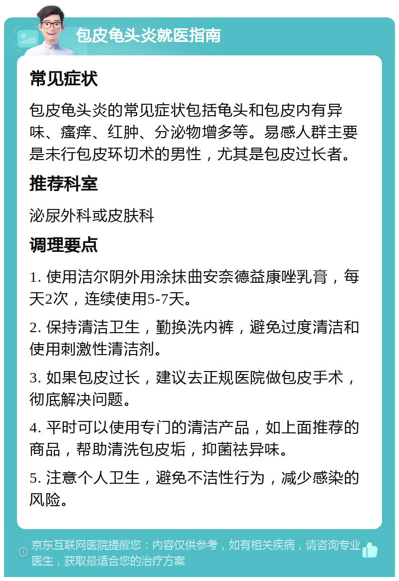 包皮龟头炎就医指南 常见症状 包皮龟头炎的常见症状包括龟头和包皮内有异味、瘙痒、红肿、分泌物增多等。易感人群主要是未行包皮环切术的男性，尤其是包皮过长者。 推荐科室 泌尿外科或皮肤科 调理要点 1. 使用洁尔阴外用涂抹曲安奈德益康唑乳膏，每天2次，连续使用5-7天。 2. 保持清洁卫生，勤换洗内裤，避免过度清洁和使用刺激性清洁剂。 3. 如果包皮过长，建议去正规医院做包皮手术，彻底解决问题。 4. 平时可以使用专门的清洁产品，如上面推荐的商品，帮助清洗包皮垢，抑菌祛异味。 5. 注意个人卫生，避免不洁性行为，减少感染的风险。