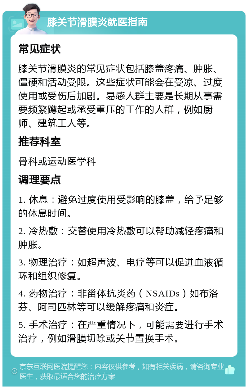 膝关节滑膜炎就医指南 常见症状 膝关节滑膜炎的常见症状包括膝盖疼痛、肿胀、僵硬和活动受限。这些症状可能会在受凉、过度使用或受伤后加剧。易感人群主要是长期从事需要频繁蹲起或承受重压的工作的人群，例如厨师、建筑工人等。 推荐科室 骨科或运动医学科 调理要点 1. 休息：避免过度使用受影响的膝盖，给予足够的休息时间。 2. 冷热敷：交替使用冷热敷可以帮助减轻疼痛和肿胀。 3. 物理治疗：如超声波、电疗等可以促进血液循环和组织修复。 4. 药物治疗：非甾体抗炎药（NSAIDs）如布洛芬、阿司匹林等可以缓解疼痛和炎症。 5. 手术治疗：在严重情况下，可能需要进行手术治疗，例如滑膜切除或关节置换手术。