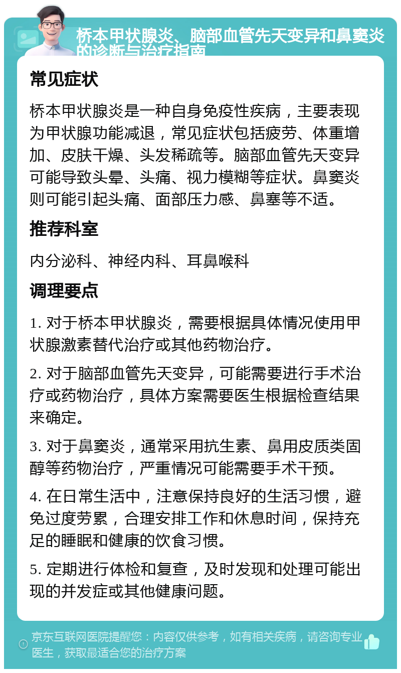 桥本甲状腺炎、脑部血管先天变异和鼻窦炎的诊断与治疗指南 常见症状 桥本甲状腺炎是一种自身免疫性疾病，主要表现为甲状腺功能减退，常见症状包括疲劳、体重增加、皮肤干燥、头发稀疏等。脑部血管先天变异可能导致头晕、头痛、视力模糊等症状。鼻窦炎则可能引起头痛、面部压力感、鼻塞等不适。 推荐科室 内分泌科、神经内科、耳鼻喉科 调理要点 1. 对于桥本甲状腺炎，需要根据具体情况使用甲状腺激素替代治疗或其他药物治疗。 2. 对于脑部血管先天变异，可能需要进行手术治疗或药物治疗，具体方案需要医生根据检查结果来确定。 3. 对于鼻窦炎，通常采用抗生素、鼻用皮质类固醇等药物治疗，严重情况可能需要手术干预。 4. 在日常生活中，注意保持良好的生活习惯，避免过度劳累，合理安排工作和休息时间，保持充足的睡眠和健康的饮食习惯。 5. 定期进行体检和复查，及时发现和处理可能出现的并发症或其他健康问题。