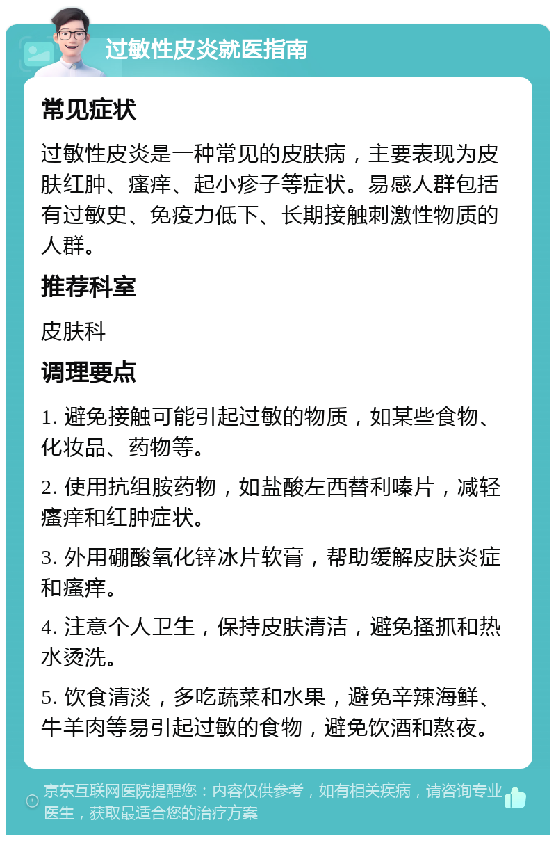 过敏性皮炎就医指南 常见症状 过敏性皮炎是一种常见的皮肤病，主要表现为皮肤红肿、瘙痒、起小疹子等症状。易感人群包括有过敏史、免疫力低下、长期接触刺激性物质的人群。 推荐科室 皮肤科 调理要点 1. 避免接触可能引起过敏的物质，如某些食物、化妆品、药物等。 2. 使用抗组胺药物，如盐酸左西替利嗪片，减轻瘙痒和红肿症状。 3. 外用硼酸氧化锌冰片软膏，帮助缓解皮肤炎症和瘙痒。 4. 注意个人卫生，保持皮肤清洁，避免搔抓和热水烫洗。 5. 饮食清淡，多吃蔬菜和水果，避免辛辣海鲜、牛羊肉等易引起过敏的食物，避免饮酒和熬夜。