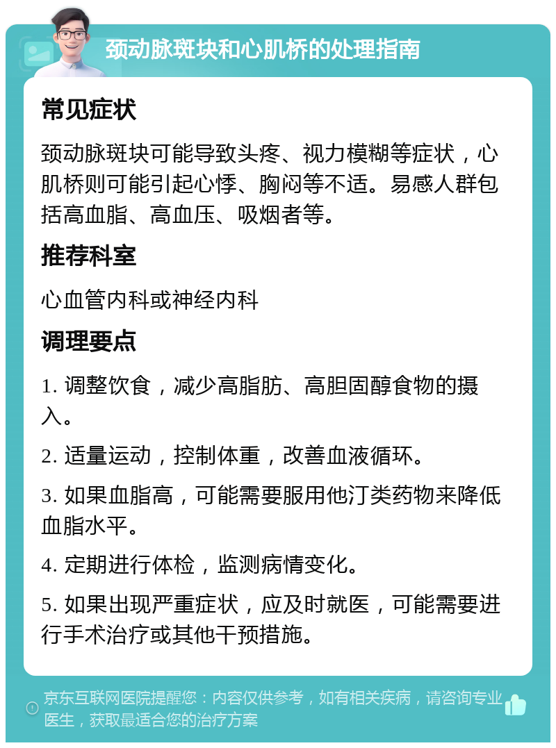 颈动脉斑块和心肌桥的处理指南 常见症状 颈动脉斑块可能导致头疼、视力模糊等症状，心肌桥则可能引起心悸、胸闷等不适。易感人群包括高血脂、高血压、吸烟者等。 推荐科室 心血管内科或神经内科 调理要点 1. 调整饮食，减少高脂肪、高胆固醇食物的摄入。 2. 适量运动，控制体重，改善血液循环。 3. 如果血脂高，可能需要服用他汀类药物来降低血脂水平。 4. 定期进行体检，监测病情变化。 5. 如果出现严重症状，应及时就医，可能需要进行手术治疗或其他干预措施。