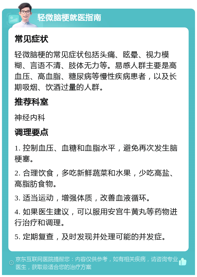 轻微脑梗就医指南 常见症状 轻微脑梗的常见症状包括头痛、眩晕、视力模糊、言语不清、肢体无力等。易感人群主要是高血压、高血脂、糖尿病等慢性疾病患者，以及长期吸烟、饮酒过量的人群。 推荐科室 神经内科 调理要点 1. 控制血压、血糖和血脂水平，避免再次发生脑梗塞。 2. 合理饮食，多吃新鲜蔬菜和水果，少吃高盐、高脂肪食物。 3. 适当运动，增强体质，改善血液循环。 4. 如果医生建议，可以服用安宫牛黄丸等药物进行治疗和调理。 5. 定期复查，及时发现并处理可能的并发症。