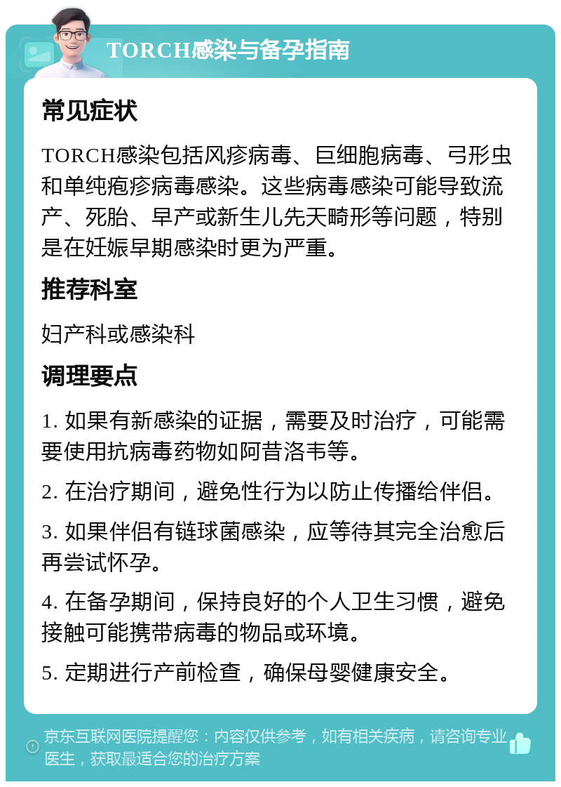 TORCH感染与备孕指南 常见症状 TORCH感染包括风疹病毒、巨细胞病毒、弓形虫和单纯疱疹病毒感染。这些病毒感染可能导致流产、死胎、早产或新生儿先天畸形等问题，特别是在妊娠早期感染时更为严重。 推荐科室 妇产科或感染科 调理要点 1. 如果有新感染的证据，需要及时治疗，可能需要使用抗病毒药物如阿昔洛韦等。 2. 在治疗期间，避免性行为以防止传播给伴侣。 3. 如果伴侣有链球菌感染，应等待其完全治愈后再尝试怀孕。 4. 在备孕期间，保持良好的个人卫生习惯，避免接触可能携带病毒的物品或环境。 5. 定期进行产前检查，确保母婴健康安全。