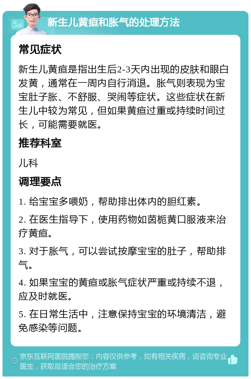 新生儿黄疸和胀气的处理方法 常见症状 新生儿黄疸是指出生后2-3天内出现的皮肤和眼白发黄，通常在一周内自行消退。胀气则表现为宝宝肚子胀、不舒服、哭闹等症状。这些症状在新生儿中较为常见，但如果黄疸过重或持续时间过长，可能需要就医。 推荐科室 儿科 调理要点 1. 给宝宝多喂奶，帮助排出体内的胆红素。 2. 在医生指导下，使用药物如茵栀黄口服液来治疗黄疸。 3. 对于胀气，可以尝试按摩宝宝的肚子，帮助排气。 4. 如果宝宝的黄疸或胀气症状严重或持续不退，应及时就医。 5. 在日常生活中，注意保持宝宝的环境清洁，避免感染等问题。