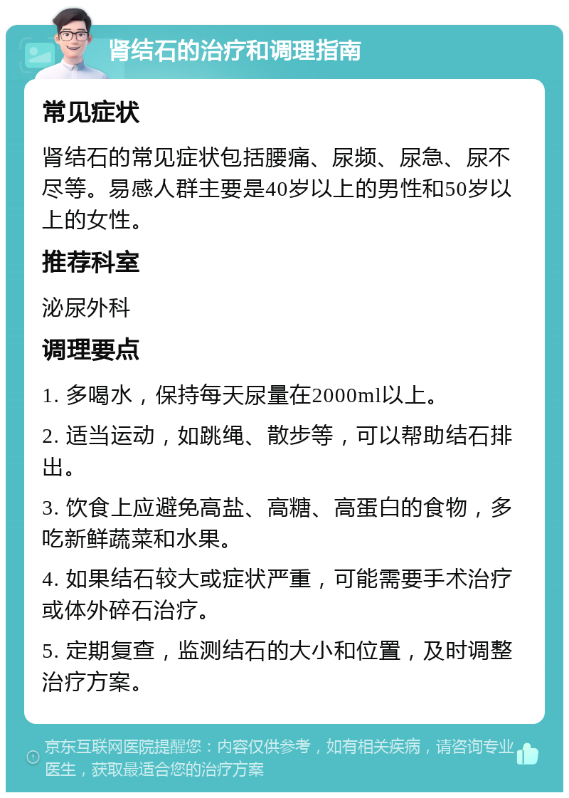 肾结石的治疗和调理指南 常见症状 肾结石的常见症状包括腰痛、尿频、尿急、尿不尽等。易感人群主要是40岁以上的男性和50岁以上的女性。 推荐科室 泌尿外科 调理要点 1. 多喝水，保持每天尿量在2000ml以上。 2. 适当运动，如跳绳、散步等，可以帮助结石排出。 3. 饮食上应避免高盐、高糖、高蛋白的食物，多吃新鲜蔬菜和水果。 4. 如果结石较大或症状严重，可能需要手术治疗或体外碎石治疗。 5. 定期复查，监测结石的大小和位置，及时调整治疗方案。