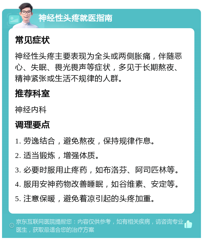 神经性头疼就医指南 常见症状 神经性头疼主要表现为全头或两侧胀痛，伴随恶心、失眠、畏光畏声等症状，多见于长期熬夜、精神紧张或生活不规律的人群。 推荐科室 神经内科 调理要点 1. 劳逸结合，避免熬夜，保持规律作息。 2. 适当锻炼，增强体质。 3. 必要时服用止疼药，如布洛芬、阿司匹林等。 4. 服用安神药物改善睡眠，如谷维素、安定等。 5. 注意保暖，避免着凉引起的头疼加重。