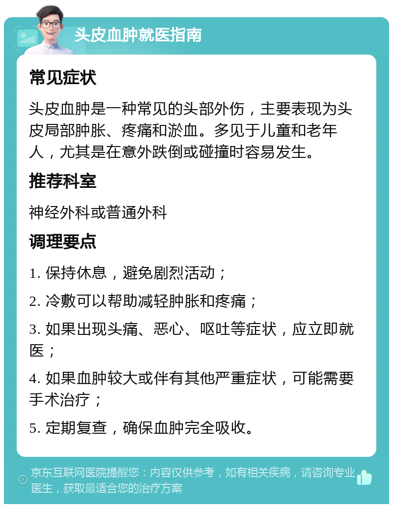 头皮血肿就医指南 常见症状 头皮血肿是一种常见的头部外伤，主要表现为头皮局部肿胀、疼痛和淤血。多见于儿童和老年人，尤其是在意外跌倒或碰撞时容易发生。 推荐科室 神经外科或普通外科 调理要点 1. 保持休息，避免剧烈活动； 2. 冷敷可以帮助减轻肿胀和疼痛； 3. 如果出现头痛、恶心、呕吐等症状，应立即就医； 4. 如果血肿较大或伴有其他严重症状，可能需要手术治疗； 5. 定期复查，确保血肿完全吸收。