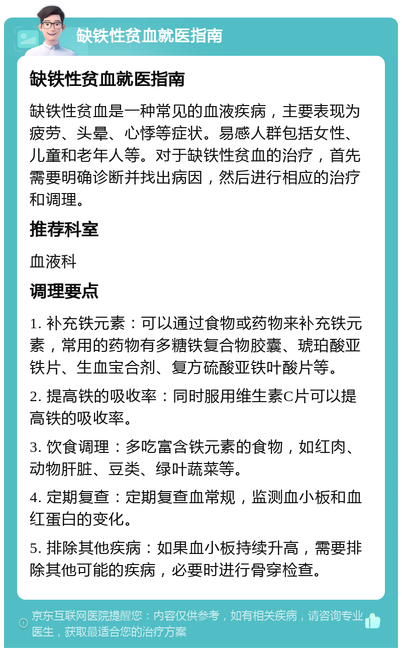 缺铁性贫血就医指南 缺铁性贫血就医指南 缺铁性贫血是一种常见的血液疾病，主要表现为疲劳、头晕、心悸等症状。易感人群包括女性、儿童和老年人等。对于缺铁性贫血的治疗，首先需要明确诊断并找出病因，然后进行相应的治疗和调理。 推荐科室 血液科 调理要点 1. 补充铁元素：可以通过食物或药物来补充铁元素，常用的药物有多糖铁复合物胶囊、琥珀酸亚铁片、生血宝合剂、复方硫酸亚铁叶酸片等。 2. 提高铁的吸收率：同时服用维生素C片可以提高铁的吸收率。 3. 饮食调理：多吃富含铁元素的食物，如红肉、动物肝脏、豆类、绿叶蔬菜等。 4. 定期复查：定期复查血常规，监测血小板和血红蛋白的变化。 5. 排除其他疾病：如果血小板持续升高，需要排除其他可能的疾病，必要时进行骨穿检查。