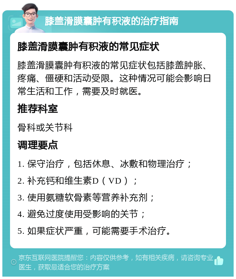 膝盖滑膜囊肿有积液的治疗指南 膝盖滑膜囊肿有积液的常见症状 膝盖滑膜囊肿有积液的常见症状包括膝盖肿胀、疼痛、僵硬和活动受限。这种情况可能会影响日常生活和工作，需要及时就医。 推荐科室 骨科或关节科 调理要点 1. 保守治疗，包括休息、冰敷和物理治疗； 2. 补充钙和维生素D（VD）； 3. 使用氨糖软骨素等营养补充剂； 4. 避免过度使用受影响的关节； 5. 如果症状严重，可能需要手术治疗。