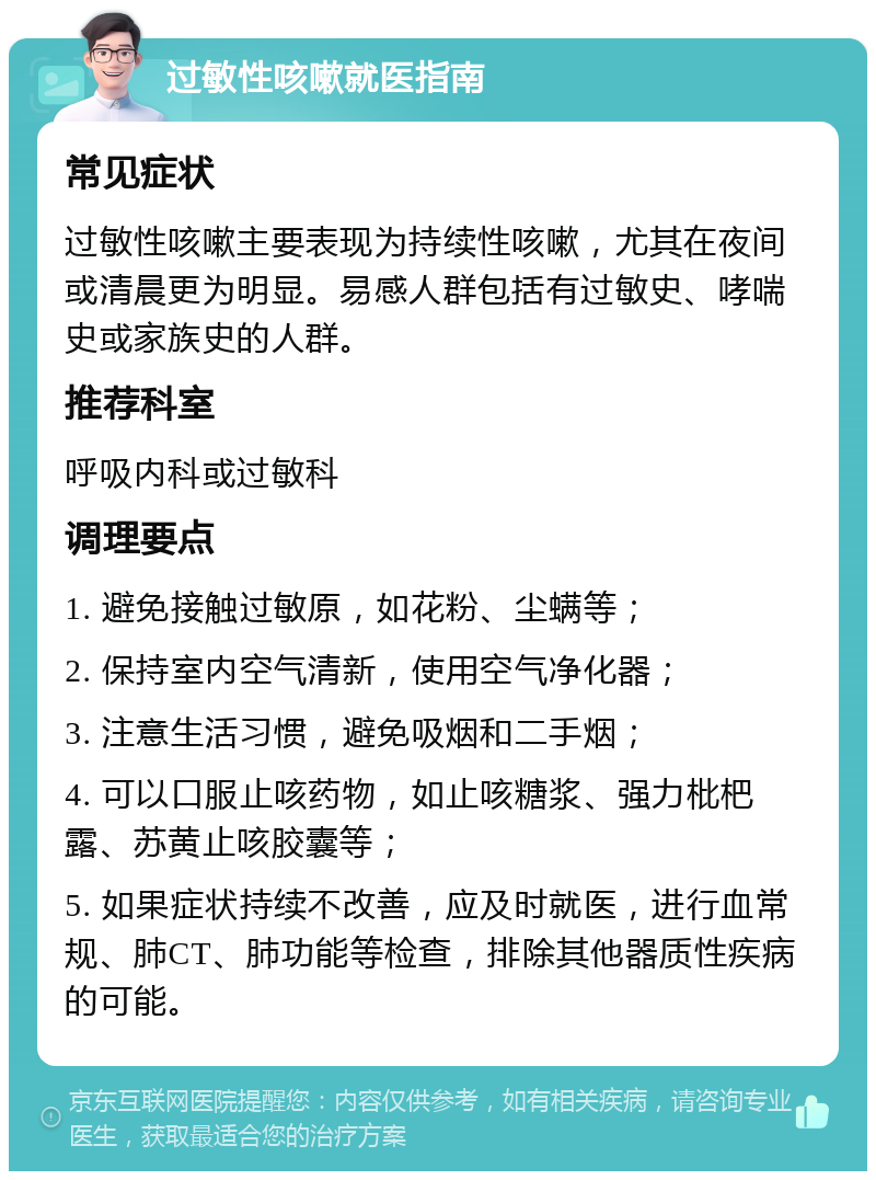 过敏性咳嗽就医指南 常见症状 过敏性咳嗽主要表现为持续性咳嗽，尤其在夜间或清晨更为明显。易感人群包括有过敏史、哮喘史或家族史的人群。 推荐科室 呼吸内科或过敏科 调理要点 1. 避免接触过敏原，如花粉、尘螨等； 2. 保持室内空气清新，使用空气净化器； 3. 注意生活习惯，避免吸烟和二手烟； 4. 可以口服止咳药物，如止咳糖浆、强力枇杷露、苏黄止咳胶囊等； 5. 如果症状持续不改善，应及时就医，进行血常规、肺CT、肺功能等检查，排除其他器质性疾病的可能。