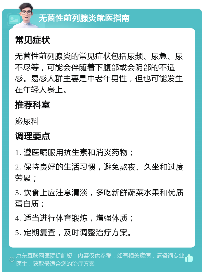 无菌性前列腺炎就医指南 常见症状 无菌性前列腺炎的常见症状包括尿频、尿急、尿不尽等，可能会伴随着下腹部或会阴部的不适感。易感人群主要是中老年男性，但也可能发生在年轻人身上。 推荐科室 泌尿科 调理要点 1. 遵医嘱服用抗生素和消炎药物； 2. 保持良好的生活习惯，避免熬夜、久坐和过度劳累； 3. 饮食上应注意清淡，多吃新鲜蔬菜水果和优质蛋白质； 4. 适当进行体育锻炼，增强体质； 5. 定期复查，及时调整治疗方案。