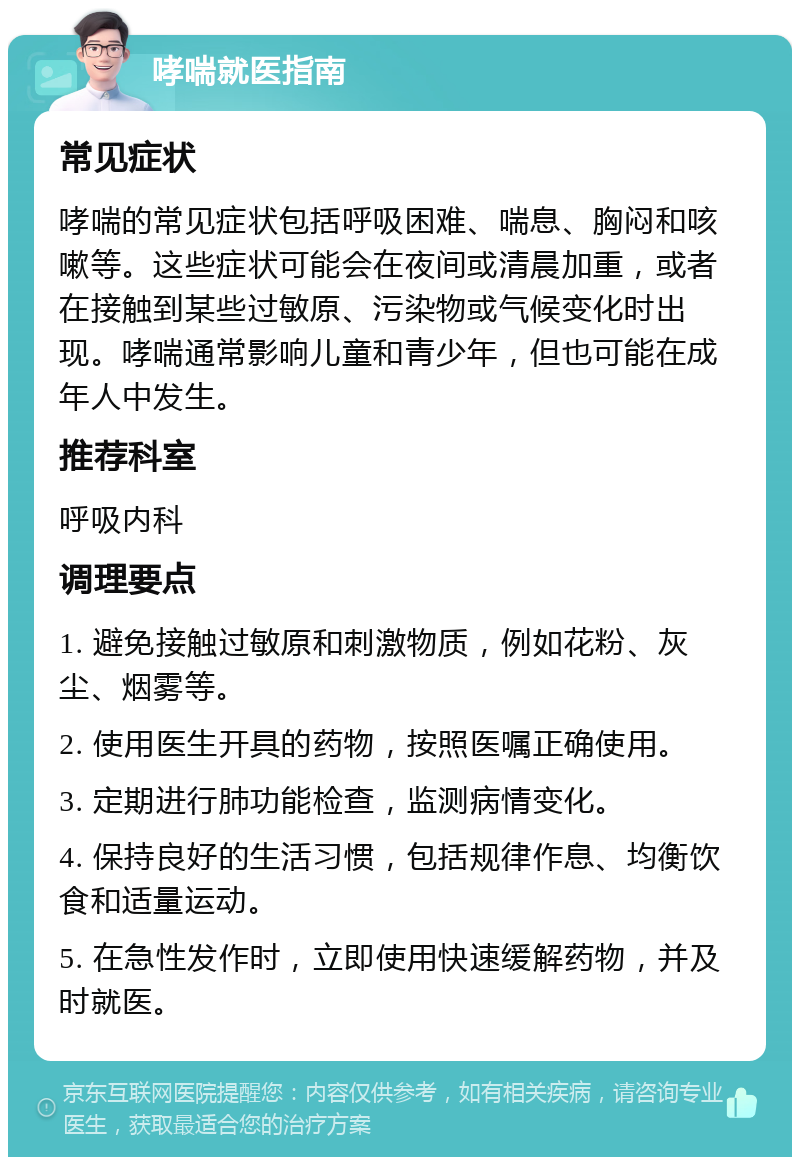 哮喘就医指南 常见症状 哮喘的常见症状包括呼吸困难、喘息、胸闷和咳嗽等。这些症状可能会在夜间或清晨加重，或者在接触到某些过敏原、污染物或气候变化时出现。哮喘通常影响儿童和青少年，但也可能在成年人中发生。 推荐科室 呼吸内科 调理要点 1. 避免接触过敏原和刺激物质，例如花粉、灰尘、烟雾等。 2. 使用医生开具的药物，按照医嘱正确使用。 3. 定期进行肺功能检查，监测病情变化。 4. 保持良好的生活习惯，包括规律作息、均衡饮食和适量运动。 5. 在急性发作时，立即使用快速缓解药物，并及时就医。