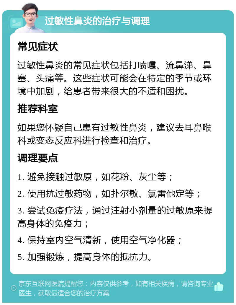 过敏性鼻炎的治疗与调理 常见症状 过敏性鼻炎的常见症状包括打喷嚏、流鼻涕、鼻塞、头痛等。这些症状可能会在特定的季节或环境中加剧，给患者带来很大的不适和困扰。 推荐科室 如果您怀疑自己患有过敏性鼻炎，建议去耳鼻喉科或变态反应科进行检查和治疗。 调理要点 1. 避免接触过敏原，如花粉、灰尘等； 2. 使用抗过敏药物，如扑尔敏、氯雷他定等； 3. 尝试免疫疗法，通过注射小剂量的过敏原来提高身体的免疫力； 4. 保持室内空气清新，使用空气净化器； 5. 加强锻炼，提高身体的抵抗力。