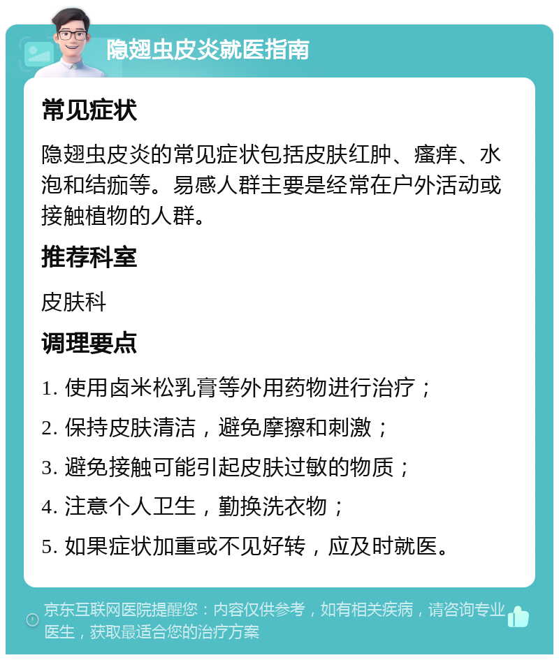 隐翅虫皮炎就医指南 常见症状 隐翅虫皮炎的常见症状包括皮肤红肿、瘙痒、水泡和结痂等。易感人群主要是经常在户外活动或接触植物的人群。 推荐科室 皮肤科 调理要点 1. 使用卤米松乳膏等外用药物进行治疗； 2. 保持皮肤清洁，避免摩擦和刺激； 3. 避免接触可能引起皮肤过敏的物质； 4. 注意个人卫生，勤换洗衣物； 5. 如果症状加重或不见好转，应及时就医。