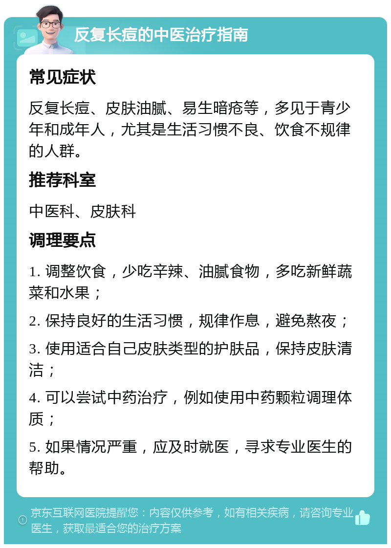 反复长痘的中医治疗指南 常见症状 反复长痘、皮肤油腻、易生暗疮等，多见于青少年和成年人，尤其是生活习惯不良、饮食不规律的人群。 推荐科室 中医科、皮肤科 调理要点 1. 调整饮食，少吃辛辣、油腻食物，多吃新鲜蔬菜和水果； 2. 保持良好的生活习惯，规律作息，避免熬夜； 3. 使用适合自己皮肤类型的护肤品，保持皮肤清洁； 4. 可以尝试中药治疗，例如使用中药颗粒调理体质； 5. 如果情况严重，应及时就医，寻求专业医生的帮助。