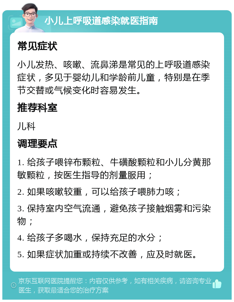 小儿上呼吸道感染就医指南 常见症状 小儿发热、咳嗽、流鼻涕是常见的上呼吸道感染症状，多见于婴幼儿和学龄前儿童，特别是在季节交替或气候变化时容易发生。 推荐科室 儿科 调理要点 1. 给孩子喂锌布颗粒、牛磺酸颗粒和小儿分黄那敏颗粒，按医生指导的剂量服用； 2. 如果咳嗽较重，可以给孩子喂肺力咳； 3. 保持室内空气流通，避免孩子接触烟雾和污染物； 4. 给孩子多喝水，保持充足的水分； 5. 如果症状加重或持续不改善，应及时就医。