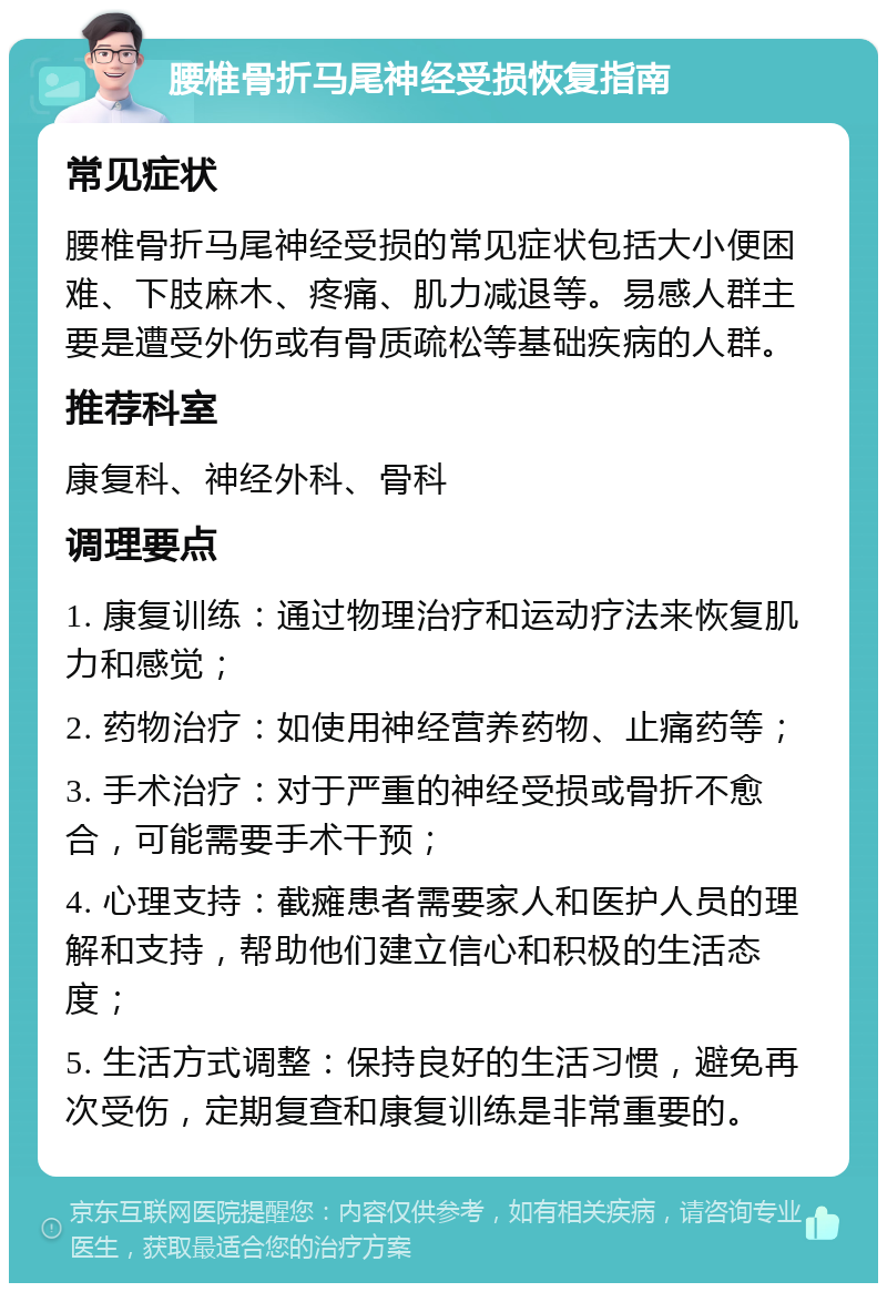 腰椎骨折马尾神经受损恢复指南 常见症状 腰椎骨折马尾神经受损的常见症状包括大小便困难、下肢麻木、疼痛、肌力减退等。易感人群主要是遭受外伤或有骨质疏松等基础疾病的人群。 推荐科室 康复科、神经外科、骨科 调理要点 1. 康复训练：通过物理治疗和运动疗法来恢复肌力和感觉； 2. 药物治疗：如使用神经营养药物、止痛药等； 3. 手术治疗：对于严重的神经受损或骨折不愈合，可能需要手术干预； 4. 心理支持：截瘫患者需要家人和医护人员的理解和支持，帮助他们建立信心和积极的生活态度； 5. 生活方式调整：保持良好的生活习惯，避免再次受伤，定期复查和康复训练是非常重要的。