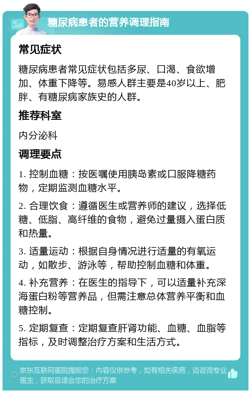 糖尿病患者的营养调理指南 常见症状 糖尿病患者常见症状包括多尿、口渴、食欲增加、体重下降等。易感人群主要是40岁以上、肥胖、有糖尿病家族史的人群。 推荐科室 内分泌科 调理要点 1. 控制血糖：按医嘱使用胰岛素或口服降糖药物，定期监测血糖水平。 2. 合理饮食：遵循医生或营养师的建议，选择低糖、低脂、高纤维的食物，避免过量摄入蛋白质和热量。 3. 适量运动：根据自身情况进行适量的有氧运动，如散步、游泳等，帮助控制血糖和体重。 4. 补充营养：在医生的指导下，可以适量补充深海蛋白粉等营养品，但需注意总体营养平衡和血糖控制。 5. 定期复查：定期复查肝肾功能、血糖、血脂等指标，及时调整治疗方案和生活方式。